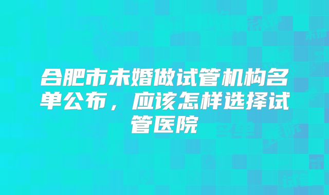 合肥市未婚做试管机构名单公布,应该怎样选择试管医院