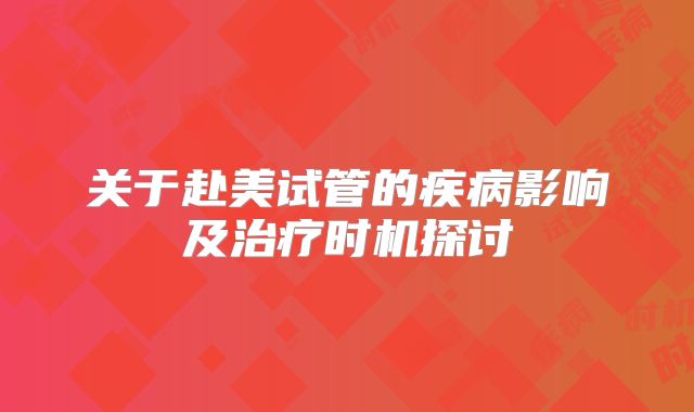 关于赴美试管的疾病影响及治疗时机探讨