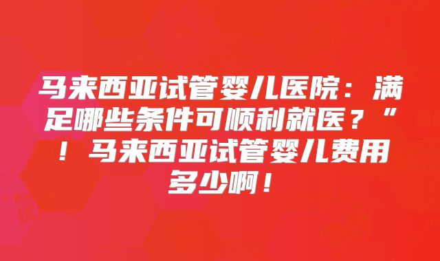 马来西亚试管婴儿医院:满足哪些条件可顺利就医?”!马来西亚试管婴儿费用多少啊!