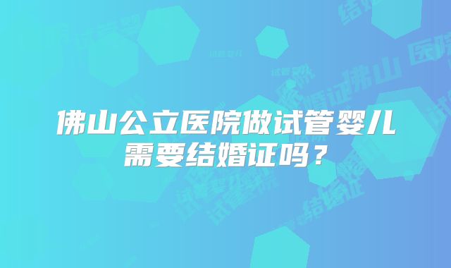 佛山公立医院做试管婴儿需要结婚证吗?