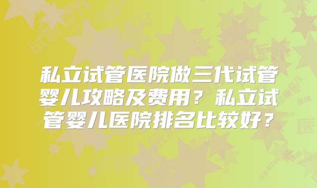私立试管医院做三代试管婴儿攻略及费用?私立试管婴儿医院排名比较好?