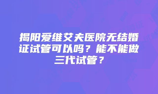 揭阳爱维艾夫医院无结婚证试管可以吗？能不能做三代试管？