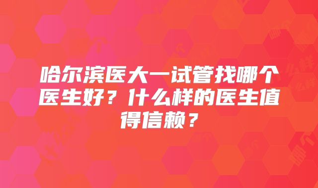 哈尔滨医大一试管找哪个医生好?什么样的医生值得信赖?
