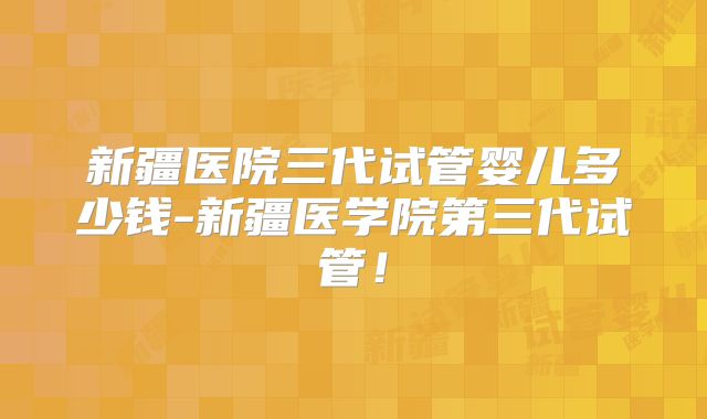 新疆医院三代试管婴儿多少钱-新疆医学院第三代试管!