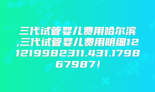 三代试管婴儿费用哈尔滨,三代试管婴儿费用明细121219982311.431.179867987！