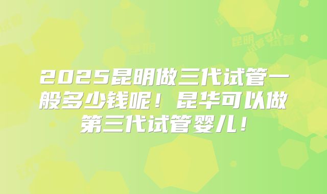 2025昆明做三代试管一般多少钱呢!昆华可以做第三代试管婴儿!