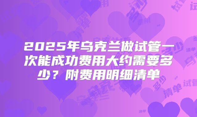 2025年乌克兰做试管一次能成功费用大约需要多少?附费用明细清单