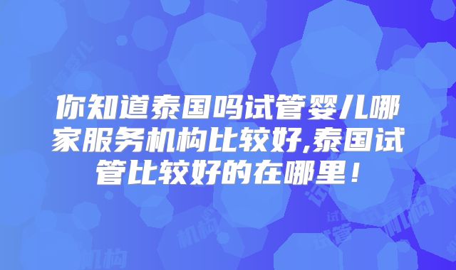 你知道泰国吗试管婴儿哪家服务机构比较好,泰国试管比较好的在哪里！