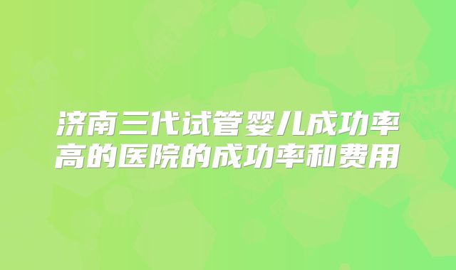 济南三代试管婴儿成功率高的医院的成功率和费用