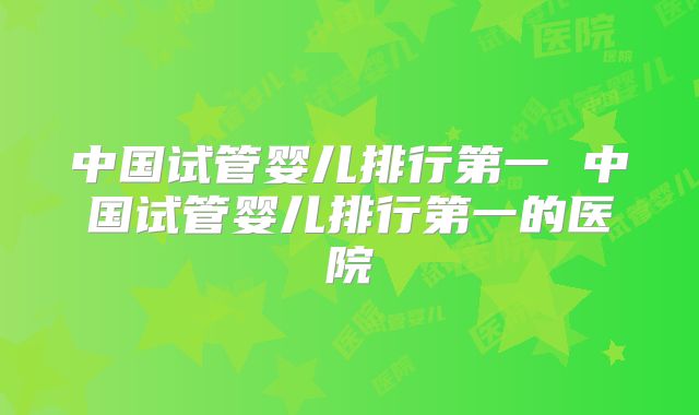 中国试管婴儿排行第一 中国试管婴儿排行第一的医院
