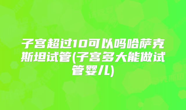 子宫超过10可以吗哈萨克斯坦试管(子宫多大能做试管婴儿)