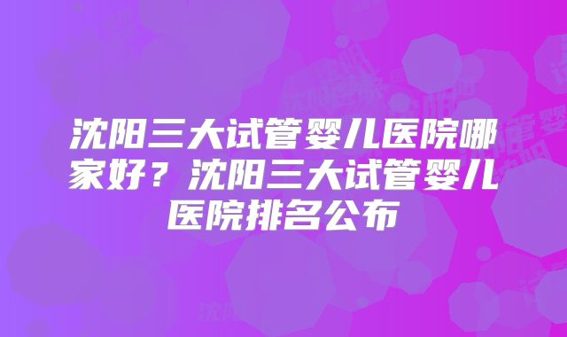 沈阳三大试管婴儿医院哪家好?沈阳三大试管婴儿医院排名公布