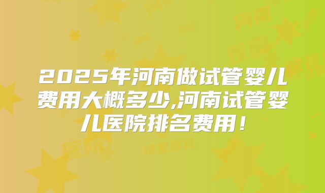2025年河南做试管婴儿费用大概多少,河南试管婴儿医院排名费用！