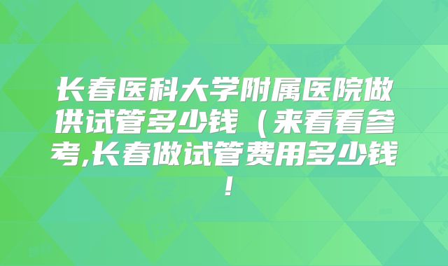长春医科大学附属医院做供试管多少钱（来看看参考,长春做试管费用多少钱！