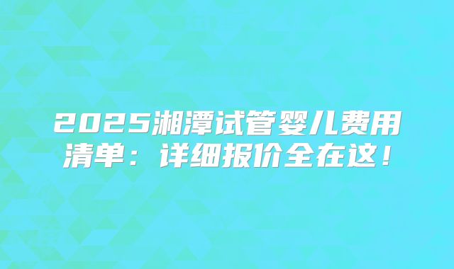 2025湘潭试管婴儿费用清单：详细报价全在这！