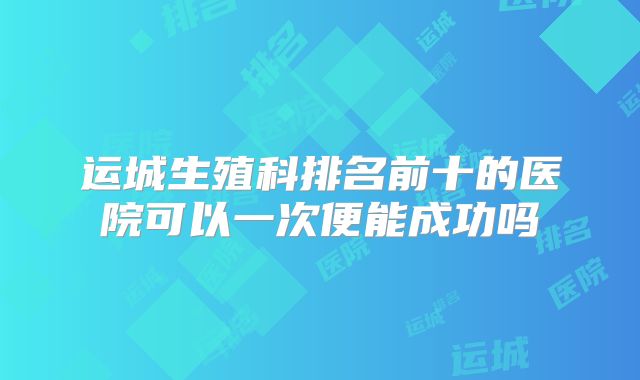 运城生殖科排名前十的医院可以一次便能成功吗