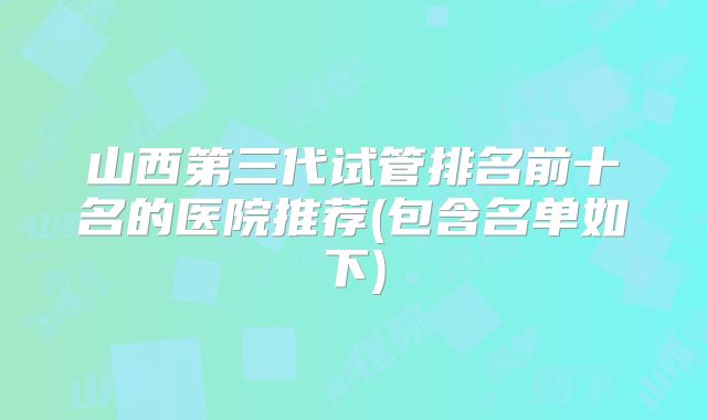 山西第三代试管排名前十名的医院推荐(包含名单如下)