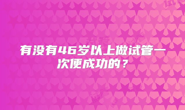 有没有46岁以上做试管一次便成功的?