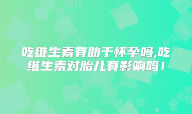 吃维生素有助于怀孕吗,吃维生素对胎儿有影响吗！