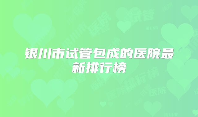 银川市试管包成的医院最新排行榜