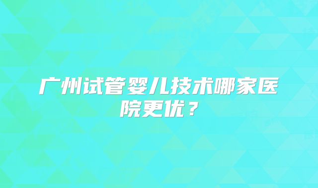 广州试管婴儿技术哪家医院更优？