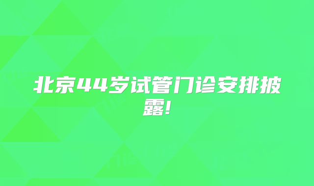北京44岁试管门诊安排披露!