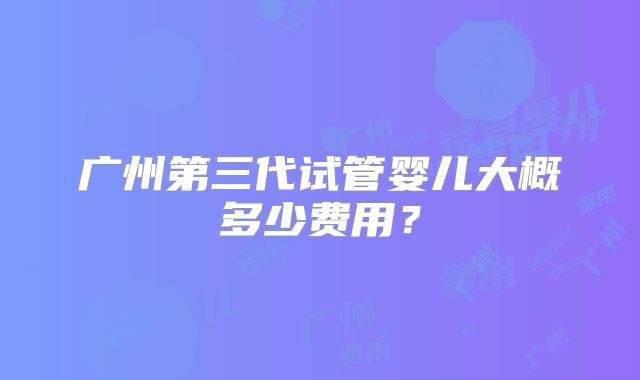 广州第三代试管婴儿大概多少费用？
