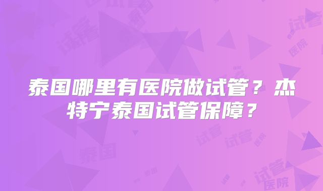 泰国哪里有医院做试管？杰特宁泰国试管保障？