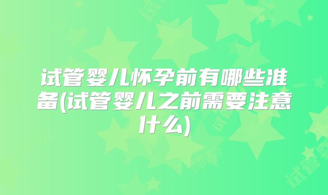 试管婴儿怀孕前有哪些准备(试管婴儿之前需要注意什么)
