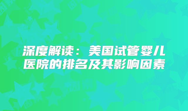 深度解读：美国试管婴儿医院的排名及其影响因素