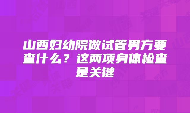 山西妇幼院做试管男方要查什么?这两项身体检查是关键