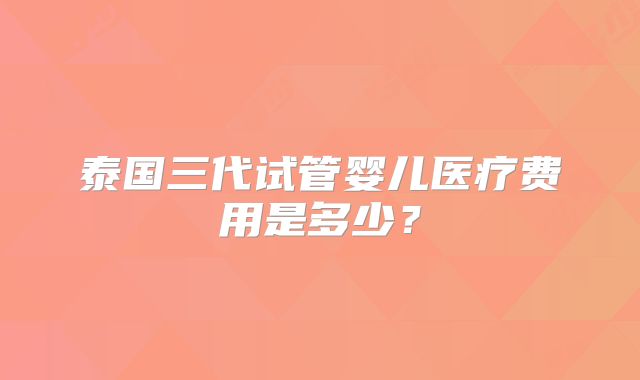 泰国三代试管婴儿医疗费用是多少？