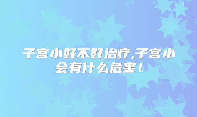 子宫小好不好治疗,子宫小会有什么危害！