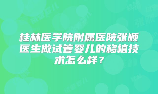 桂林医学院附属医院张顺医生做试管婴儿的移植技术怎么样?