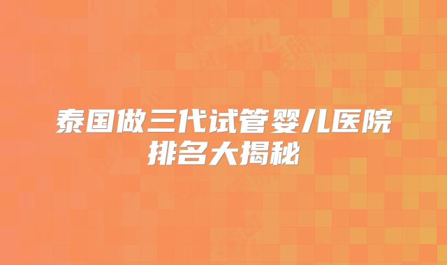 泰国做三代试管婴儿医院排名大揭秘