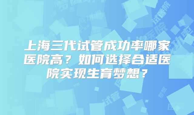 上海三代试管成功率哪家医院高？如何选择合适医院实现生育梦想？