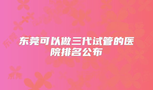 东莞可以做三代试管的医院排名公布