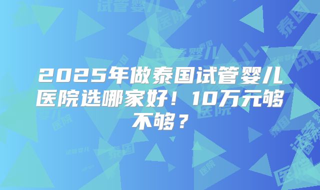 2025年做泰国试管婴儿医院选哪家好！10万元够不够？