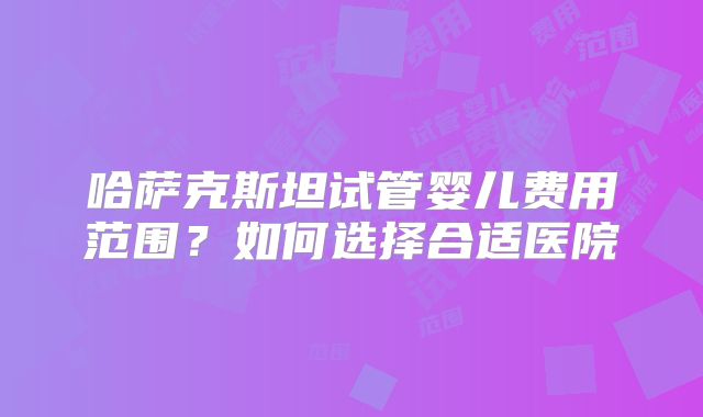哈萨克斯坦试管婴儿费用范围？如何选择合适医院
