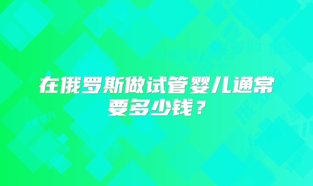 在俄罗斯做试管婴儿通常要多少钱？
