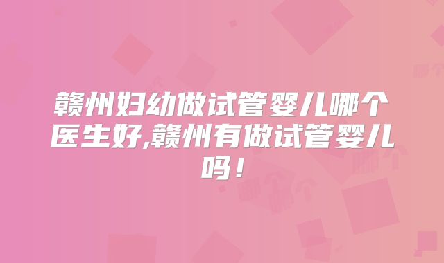 赣州妇幼做试管婴儿哪个医生好,赣州有做试管婴儿吗！
