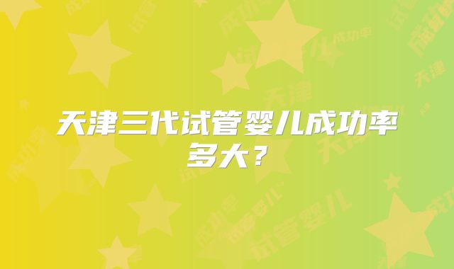 天津三代试管婴儿成功率多大?