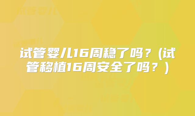 试管婴儿16周稳了吗？(试管移植16周安全了吗？)