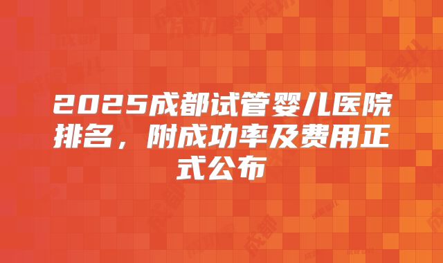 2025成都试管婴儿医院排名，附成功率及费用正式公布