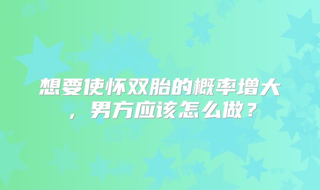 想要使怀双胎的概率增大,男方应该怎么做?