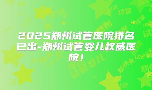 2025郑州试管医院排名已出-郑州试管婴儿权威医院！