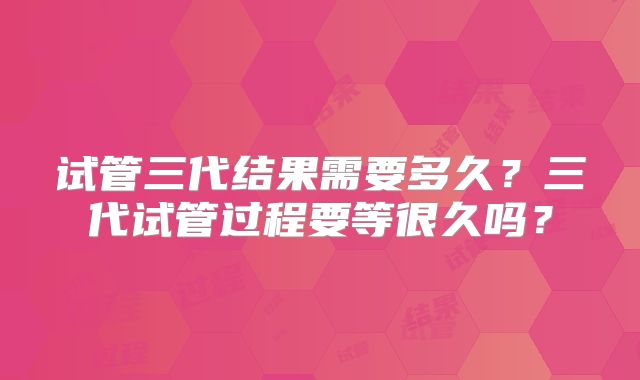试管三代结果需要多久？三代试管过程要等很久吗？