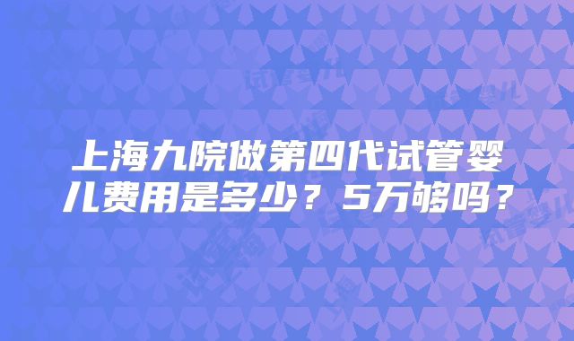 上海九院做第四代试管婴儿费用是多少？5万够吗？