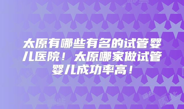太原有哪些有名的试管婴儿医院！太原哪家做试管婴儿成功率高！