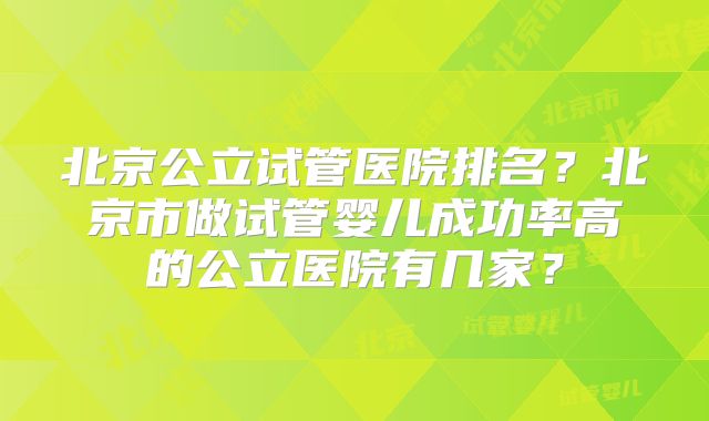 北京公立试管医院排名?北京市做试管婴儿成功率高的公立医院有几家?